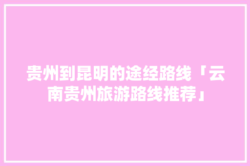 贵州到昆明的途经路线「云南贵州旅游路线推荐」 贵州到昆明的途经路线「云南贵州旅游路线推荐」 旅游攻略