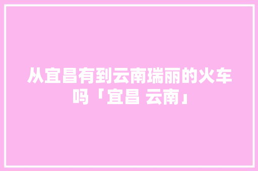 从宜昌有到云南瑞丽的火车吗「宜昌 云南」 从宜昌有到云南瑞丽的火车吗「宜昌 云南」 健康母婴