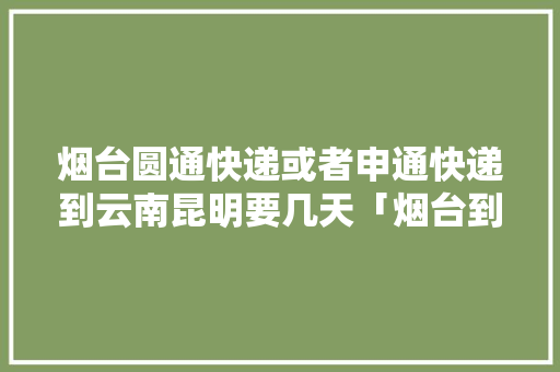 烟台圆通快递或者申通快递到云南昆明要几天「烟台到云南旅游攻略跟团游」 烟台圆通快递或者申通快递到云南昆明要几天「烟台到云南旅游攻略跟团游」 健康母婴