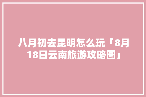 八月初去昆明怎么玩「8月18日云南旅游攻略图」 八月初去昆明怎么玩「8月18日云南旅游攻略图」 健康母婴