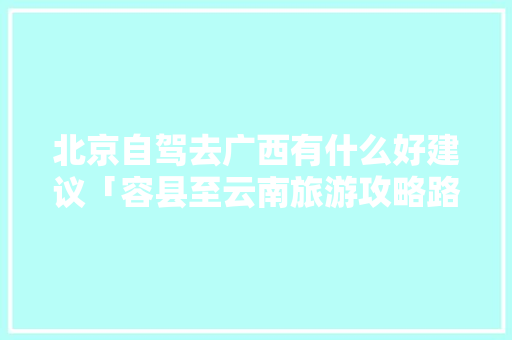 北京自驾去广西有什么好建议「容县至云南旅游攻略路线」 北京自驾去广西有什么好建议「容县至云南旅游攻略路线」 汽车常识