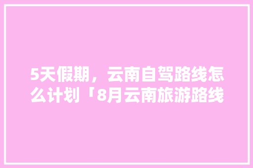 5天假期，云南自驾路线怎么计划「8月云南旅游路线攻略图」 5天假期，云南自驾路线怎么计划「8月云南旅游路线攻略图」 汽车常识