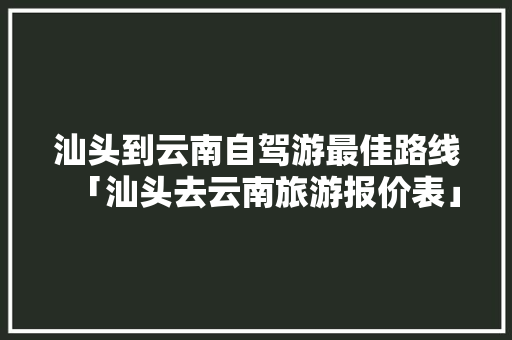 汕头到云南自驾游最佳路线「汕头去云南旅游报价表」 汕头到云南自驾游最佳路线「汕头去云南旅游报价表」 健康母婴
