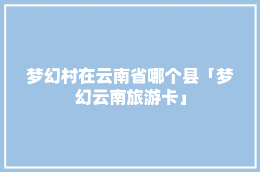 梦幻村在云南省哪个县「梦幻云南旅游卡」 梦幻村在云南省哪个县「梦幻云南旅游卡」 时尚穿搭