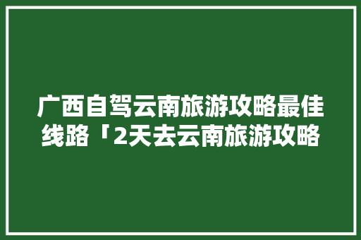 广西自驾云南旅游攻略最佳线路「2天去云南旅游攻略大全图片」 广西自驾云南旅游攻略最佳线路「2天去云南旅游攻略大全图片」 时尚穿搭