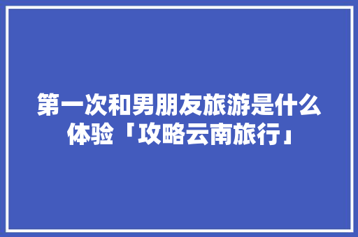 第一次和男朋友旅游是什么体验「攻略云南旅行」 第一次和男朋友旅游是什么体验「攻略云南旅行」 健康母婴