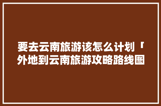 要去云南旅游该怎么计划「外地到云南旅游攻略路线图」 要去云南旅游该怎么计划「外地到云南旅游攻略路线图」 美食菜谱