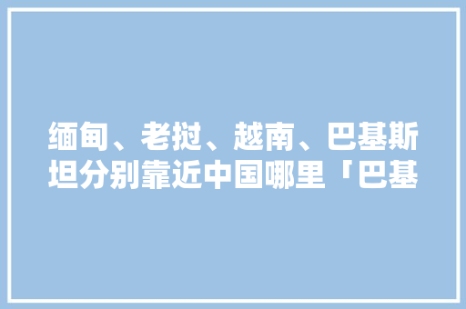 缅甸、老挝、越南、巴基斯坦分别靠近中国哪里「巴基斯坦到云南的距离」 缅甸、老挝、越南、巴基斯坦分别靠近中国哪里「巴基斯坦到云南的距离」 美食菜谱