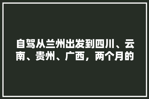 自驾从兰州出发到四川、云南、贵州、广西，两个月的时间，该如何安排行程「云南贵州旅游路线推荐」 自驾从兰州出发到四川、云南、贵州、广西，两个月的时间，该如何安排行程「云南贵州旅游路线推荐」 教育法律