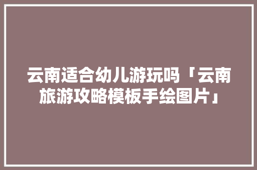 云南适合幼儿游玩吗「云南旅游攻略模板手绘图片」 云南适合幼儿游玩吗「云南旅游攻略模板手绘图片」 手机电脑
