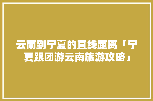 云南到宁夏的直线距离「宁夏跟团游云南旅游攻略」 云南到宁夏的直线距离「宁夏跟团游云南旅游攻略」 健康母婴