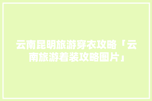 云南昆明旅游穿衣攻略「云南旅游着装攻略图片」 云南昆明旅游穿衣攻略「云南旅游着装攻略图片」 教育法律