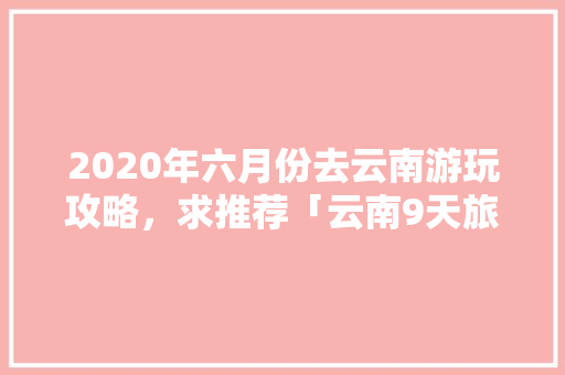 2020年六月份去云南游玩攻略，求推荐「云南9天旅游线路」 2020年六月份去云南游玩攻略，求推荐「云南9天旅游线路」 教育法律
