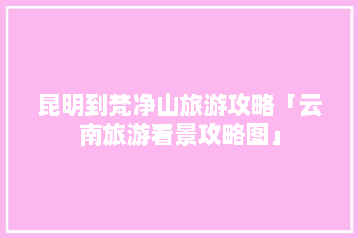 昆明到梵净山旅游攻略「云南旅游看景攻略图」 昆明到梵净山旅游攻略「云南旅游看景攻略图」 健康母婴