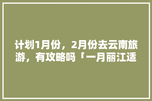 计划1月份，2月份去云南旅游，有攻略吗「一月丽江适合旅游吗」 计划1月份，2月份去云南旅游，有攻略吗「一月丽江适合旅游吗」 健康母婴