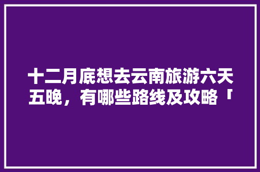 十二月底想去云南旅游六天五晚，有哪些路线及攻略「云南旅游自由行攻略8天」 十二月底想去云南旅游六天五晚，有哪些路线及攻略「云南旅游自由行攻略8天」 教育法律