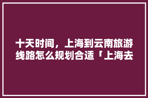 十天时间，上海到云南旅游线路怎么规划合适「上海去云南旅游免费攻略路线」 十天时间，上海到云南旅游线路怎么规划合适「上海去云南旅游免费攻略路线」 时尚穿搭