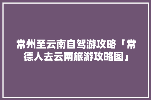 常州至云南自驾游攻略「常德人去云南旅游攻略图」 常州至云南自驾游攻略「常德人去云南旅游攻略图」 汽车常识