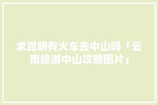 求昆明有火车去中山吗「云南旅游中山攻略图片」 求昆明有火车去中山吗「云南旅游中山攻略图片」 时尚穿搭