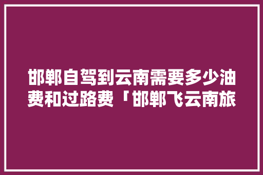 邯郸自驾到云南需要多少油费和过路费「邯郸飞云南旅游攻略最新路线」 邯郸自驾到云南需要多少油费和过路费「邯郸飞云南旅游攻略最新路线」 健康母婴