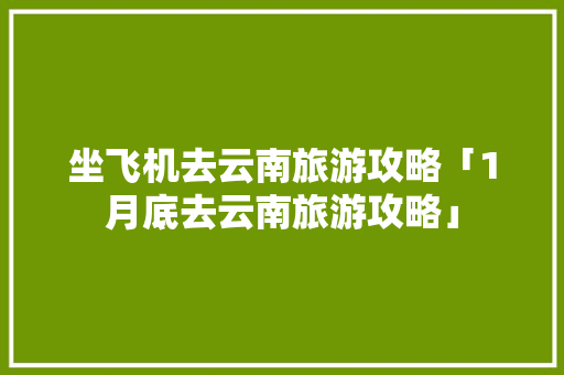 坐飞机去云南旅游攻略「1月底去云南旅游攻略」 坐飞机去云南旅游攻略「1月底去云南旅游攻略」 健康母婴