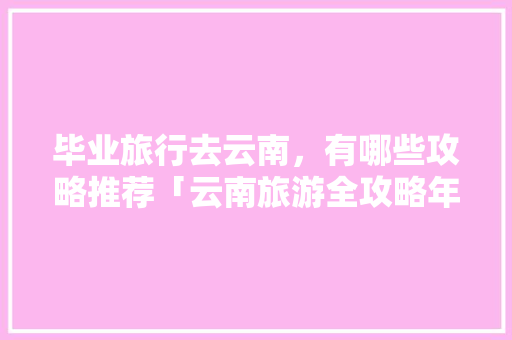 毕业旅行去云南，有哪些攻略推荐「云南旅游全攻略年轻人可以去吗」 毕业旅行去云南，有哪些攻略推荐「云南旅游全攻略年轻人可以去吗」 时尚穿搭