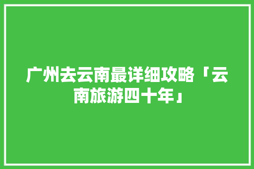 广州去云南最详细攻略「云南旅游四十年」 广州去云南最详细攻略「云南旅游四十年」 时尚穿搭