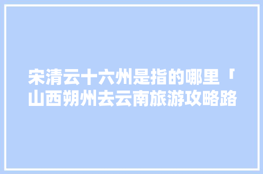 宋清云十六州是指的哪里「山西朔州去云南旅游攻略路线」 宋清云十六州是指的哪里「山西朔州去云南旅游攻略路线」 汽车常识