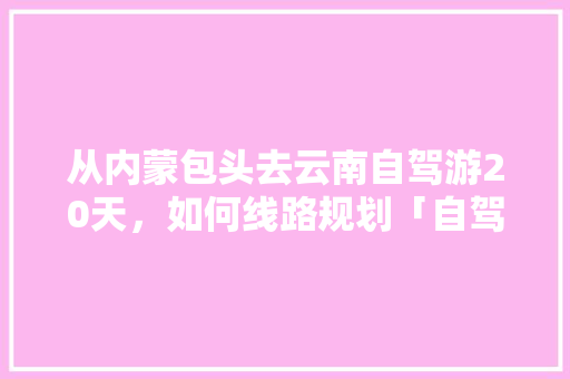 从内蒙包头去云南自驾游20天，如何线路规划「自驾游云南旅游攻略路线最佳路线图」 从内蒙包头去云南自驾游20天，如何线路规划「自驾游云南旅游攻略路线最佳路线图」 时尚穿搭
