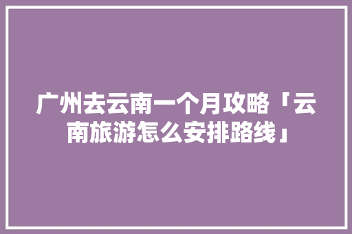 广州去云南一个月攻略「云南旅游怎么安排路线」 广州去云南一个月攻略「云南旅游怎么安排路线」 时尚穿搭