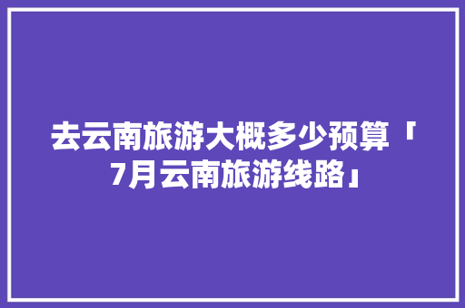 去云南旅游大概多少预算「7月云南旅游线路」 去云南旅游大概多少预算「7月云南旅游线路」 健康母婴
