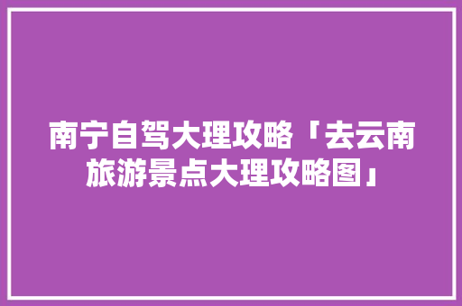 南宁自驾大理攻略「去云南旅游景点大理攻略图」 南宁自驾大理攻略「去云南旅游景点大理攻略图」 健康母婴