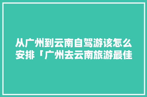 从广州到云南自驾游该怎么安排「广州去云南旅游最佳路线」 从广州到云南自驾游该怎么安排「广州去云南旅游最佳路线」 手机电脑
