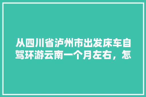 从四川省泸州市出发床车自驾环游云南一个月左右，怎么规划线路「云南旅游半个月旅游攻略图」 从四川省泸州市出发床车自驾环游云南一个月左右，怎么规划线路「云南旅游半个月旅游攻略图」 健康母婴