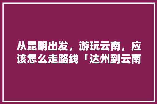 从昆明出发，游玩云南，应该怎么走路线「达州到云南旅游攻略详细路线」 从昆明出发，游玩云南，应该怎么走路线「达州到云南旅游攻略详细路线」 手机电脑