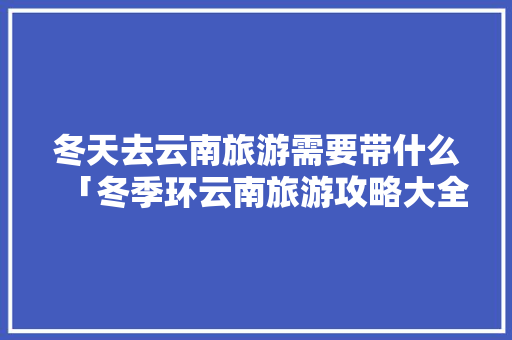 冬天去云南旅游需要带什么「冬季环云南旅游攻略大全」 冬天去云南旅游需要带什么「冬季环云南旅游攻略大全」 健康母婴