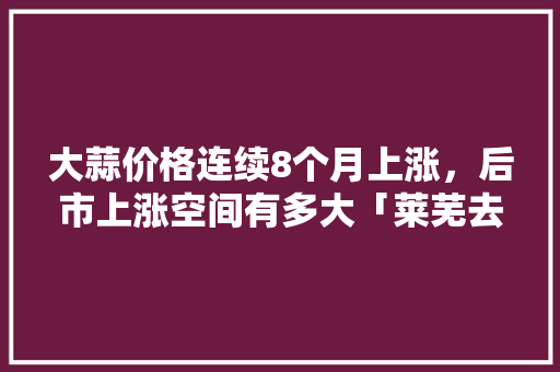 大蒜价格连续8个月上涨，后市上涨空间有多大「莱芜去云南旅游攻略路线图」 大蒜价格连续8个月上涨，后市上涨空间有多大「莱芜去云南旅游攻略路线图」 手机电脑