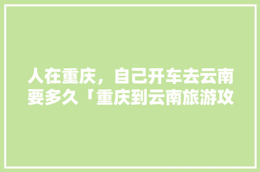 人在重庆，自己开车去云南要多久「重庆到云南旅游攻略七日游」 人在重庆，自己开车去云南要多久「重庆到云南旅游攻略七日游」 健康母婴
