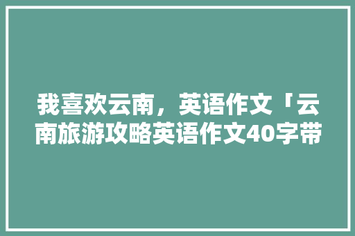 我喜欢云南，英语作文「云南旅游攻略英语作文40字带翻译」 我喜欢云南，英语作文「云南旅游攻略英语作文40字带翻译」 健康母婴