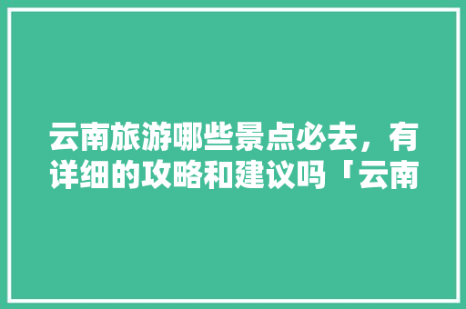 云南旅游哪些景点必去，有详细的攻略和建议吗「云南旅游必备美食攻略大全」 云南旅游哪些景点必去，有详细的攻略和建议吗「云南旅游必备美食攻略大全」 手机电脑