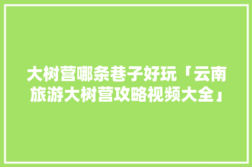 大树营哪条巷子好玩「云南旅游大树营攻略视频大全」 大树营哪条巷子好玩「云南旅游大树营攻略视频大全」 健康母婴