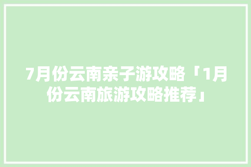 7月份云南亲子游攻略「1月份云南旅游攻略推荐」 7月份云南亲子游攻略「1月份云南旅游攻略推荐」 美食菜谱