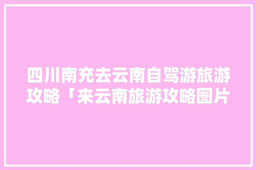 四川南充去云南自驾游旅游攻略「来云南旅游攻略图片」 四川南充去云南自驾游旅游攻略「来云南旅游攻略图片」 美食菜谱
