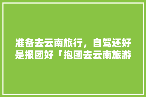 准备去云南旅行，自驾还好是报团好「抱团去云南旅游攻略图片」 准备去云南旅行，自驾还好是报团好「抱团去云南旅游攻略图片」 美食菜谱