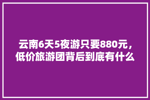 云南6天5夜游只要880元，低价旅游团背后到底有什么猫腻「云南旅游7天穷游攻略视频」 云南6天5夜游只要880元，低价旅游团背后到底有什么猫腻「云南旅游7天穷游攻略视频」 时尚穿搭