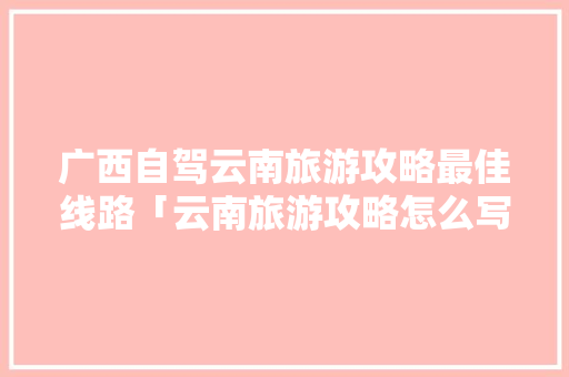 广西自驾云南旅游攻略最佳线路「云南旅游攻略怎么写」 广西自驾云南旅游攻略最佳线路「云南旅游攻略怎么写」 时尚穿搭