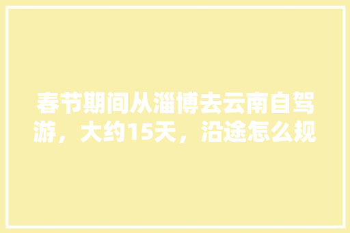 春节期间从淄博去云南自驾游，大约15天，沿途怎么规划「云南普洱游玩」 春节期间从淄博去云南自驾游，大约15天，沿途怎么规划「云南普洱游玩」 教育法律