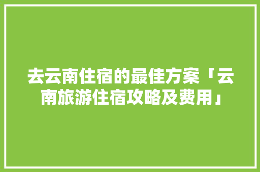 去云南住宿的最佳方案「云南旅游住宿攻略及费用」 去云南住宿的最佳方案「云南旅游住宿攻略及费用」 时尚穿搭