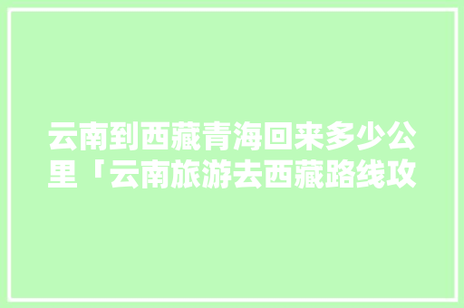 云南到西藏青海回来多少公里「云南旅游去西藏路线攻略图」 云南到西藏青海回来多少公里「云南旅游去西藏路线攻略图」 时尚穿搭