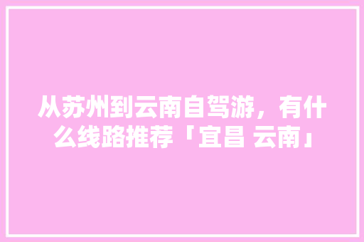 从苏州到云南自驾游，有什么线路推荐「宜昌 云南」 从苏州到云南自驾游，有什么线路推荐「宜昌 云南」 时尚穿搭